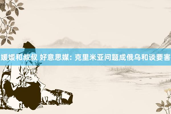 媛媛和叔叔 好意思媒: 克里米亚问题成俄乌和谈要害
