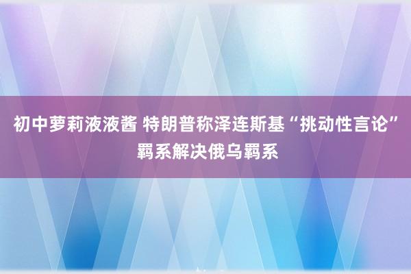 初中萝莉液液酱 特朗普称泽连斯基“挑动性言论” 羁系解决俄乌羁系