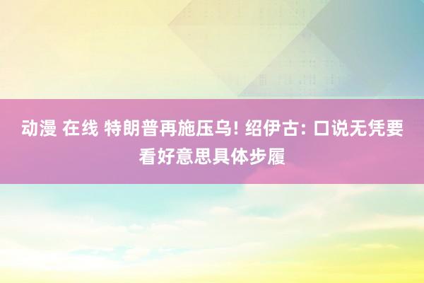 动漫 在线 特朗普再施压乌! 绍伊古: 口说无凭要看好意思具