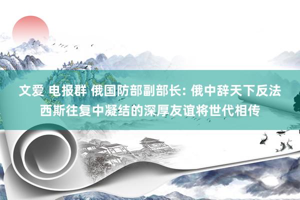 文爱 电报群 俄国防部副部长: 俄中辞天下反法西斯往复中凝结