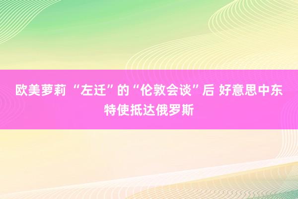 欧美萝莉 “左迁”的“伦敦会谈”后 好意思中东特使抵达俄罗斯