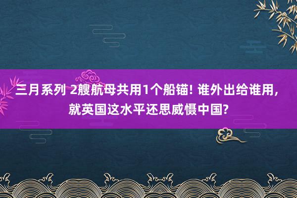 三月系列 2艘航母共用1个船锚! 谁外出给谁用, 就英国这水