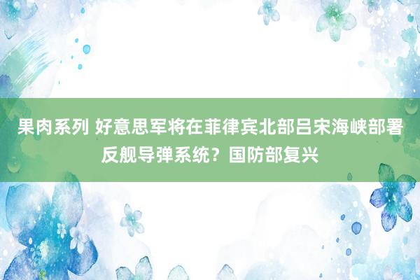 果肉系列 好意思军将在菲律宾北部吕宋海峡部署反舰导弹系统？国防部复兴