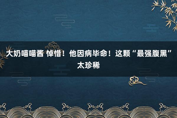 大奶喵喵酱 悼惜！他因病毕命！这颗“最强腹黑”太珍稀
