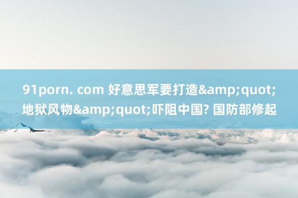 91porn. com 好意思军要打造&quot;地狱风物&quot;吓阻中国? 国防部修起