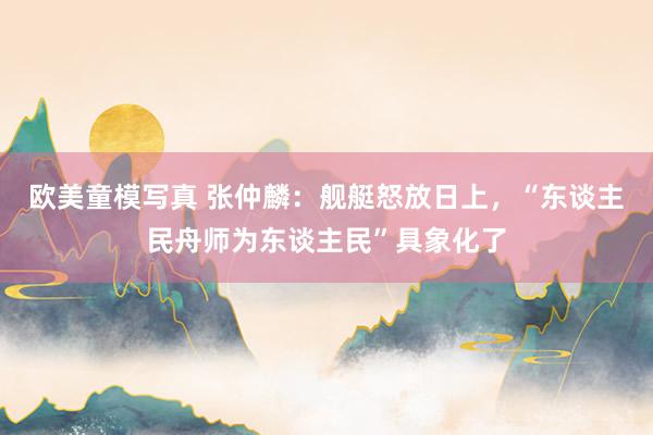 欧美童模写真 张仲麟：舰艇怒放日上，“东谈主民舟师为东谈主民