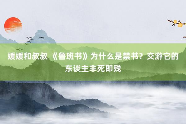 媛媛和叔叔 《鲁班书》为什么是禁书？交游它的东谈主非死即残