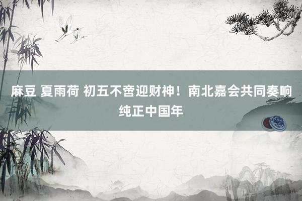 麻豆 夏雨荷 初五不啻迎财神！南北嘉会共同奏响纯正中国年