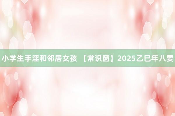 小学生手淫和邻居女孩 【常识窗】2025乙巳年八要