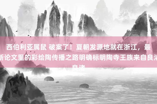 西伯利亚属鼠 破案了！夏朝发源地就在浙江，最新论文里的彩绘陶传播之路明确标明陶寺王族来自良渚