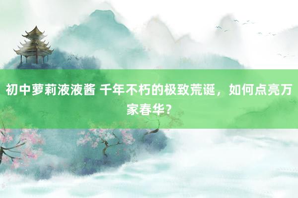 初中萝莉液液酱 千年不朽的极致荒诞，如何点亮万家春华？