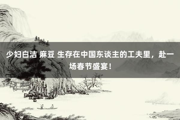 少妇白洁 麻豆 生存在中国东谈主的工夫里，赴一场春节盛宴！