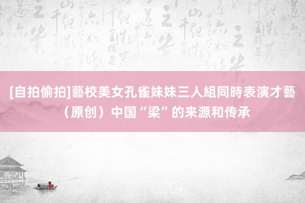 [自拍偷拍]藝校美女孔雀妹妹三人組同時表演才藝 （原创）中国“梁”的来源和传承
