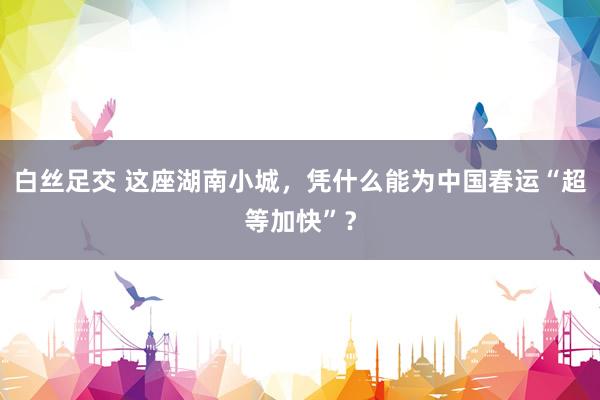 白丝足交 这座湖南小城，凭什么能为中国春运“超等加快”？