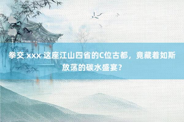 拳交 xxx 这座江山四省的C位古都，竟藏着如斯放荡的碳水盛宴？