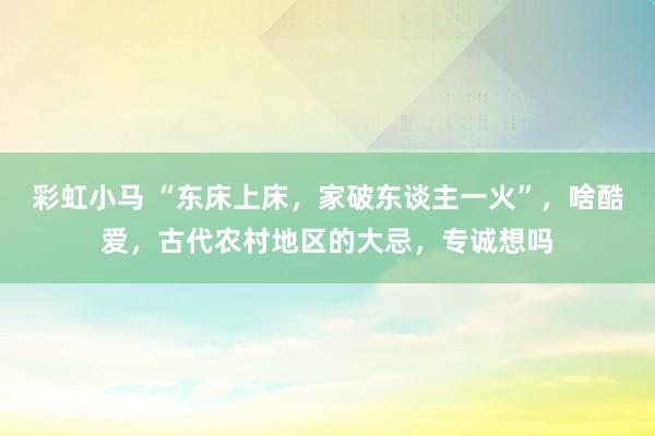 彩虹小马 “东床上床，家破东谈主一火”，啥酷爱，古代农村地区的大忌，专诚想吗