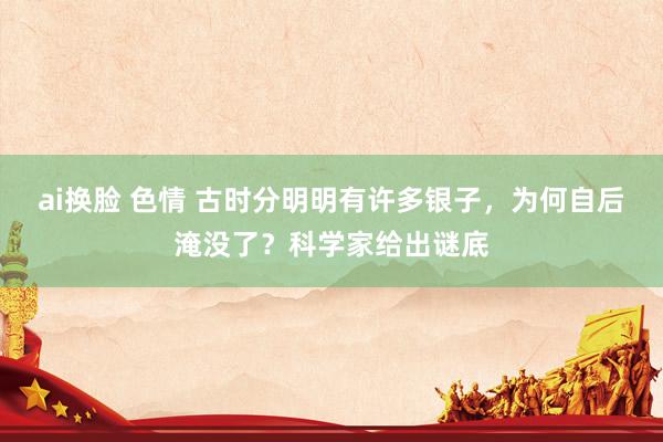 ai换脸 色情 古时分明明有许多银子，为何自后淹没了？科学家给出谜底