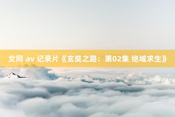 女同 av 记录片《玄奘之路：第02集 绝域求生》