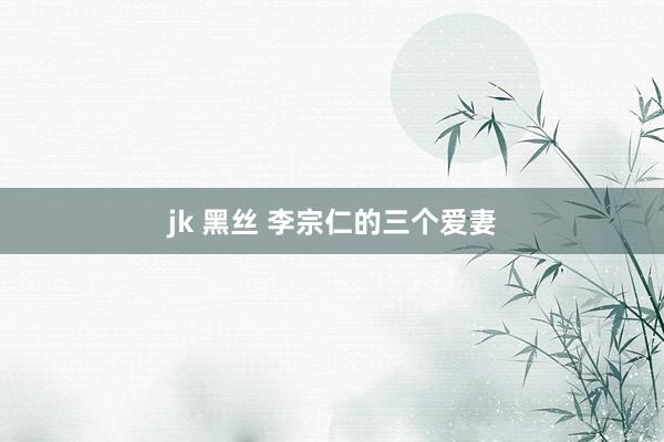jk 黑丝 李宗仁的三个爱妻
