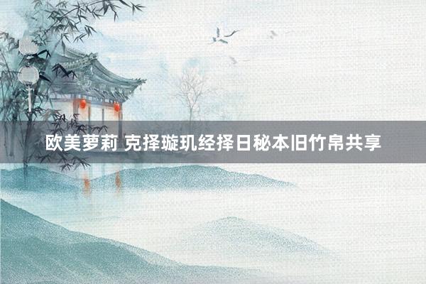 欧美萝莉 克择璇玑经择日秘本旧竹帛共享