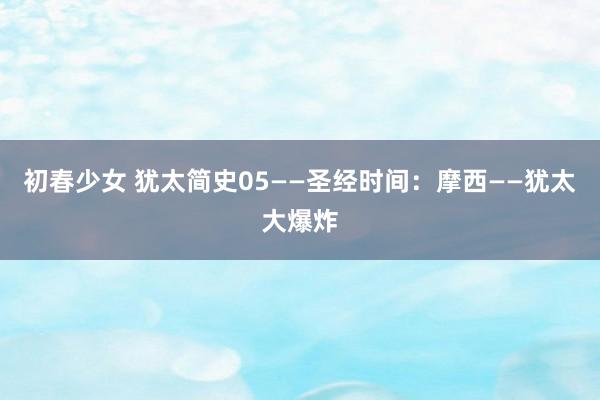 初春少女 犹太简史05——圣经时间：摩西——犹太大爆炸