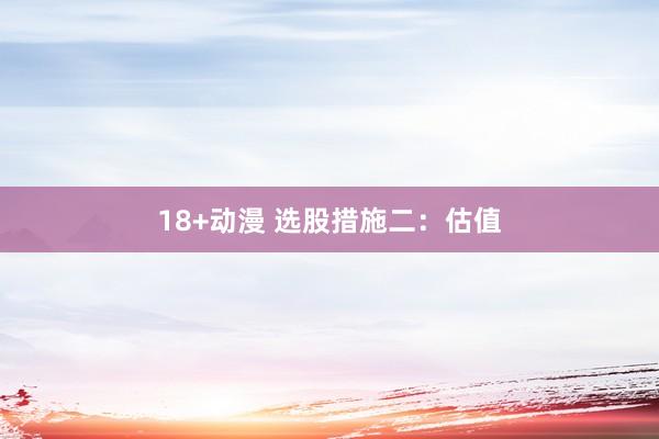 18+动漫 选股措施二：估值