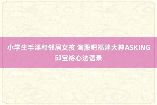 小学生手淫和邻居女孩 淘股吧福建大神ASKING邱宝裕心法语