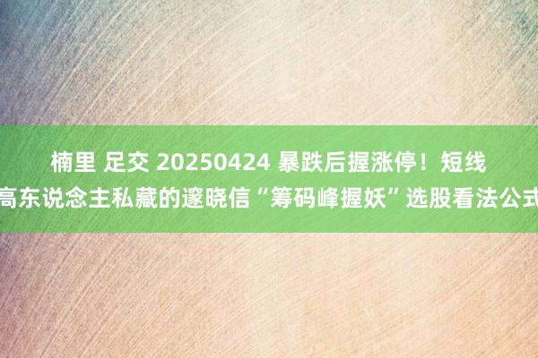 楠里 足交 20250424 暴跌后握涨停！短线高东说念主私藏的邃晓信“筹码峰握妖”选股看法公式