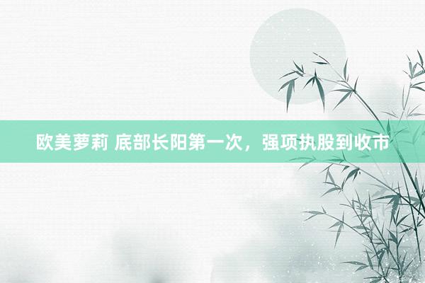 欧美萝莉 底部长阳第一次，强项执股到收市