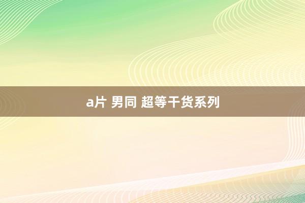 a片 男同 超等干货系列