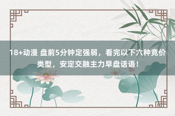 18+动漫 盘前5分钟定强弱，看完以下六种竞价类型，安定交融主力早盘话语！