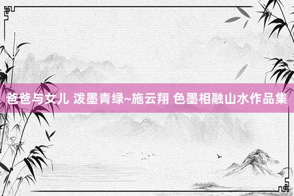 爸爸与女儿 泼墨青绿~施云翔 色墨相融山水作品集