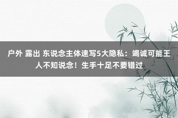 户外 露出 东说念主体速写5大隐私：竭诚可能王人不知说念！生