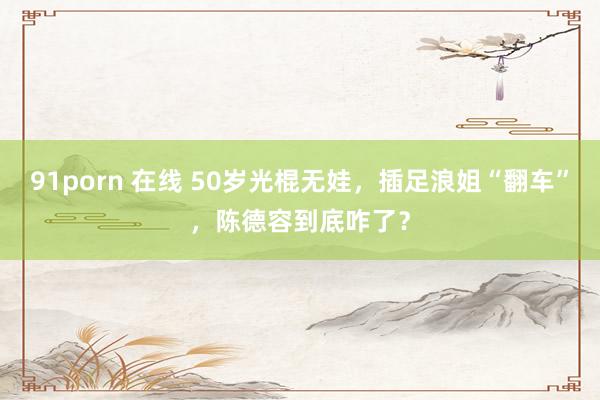 91porn 在线 50岁光棍无娃，插足浪姐“翻车”，陈德容