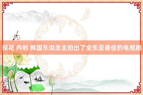 探花 内射 韩国东说念主拍出了全东亚最佳的电视剧