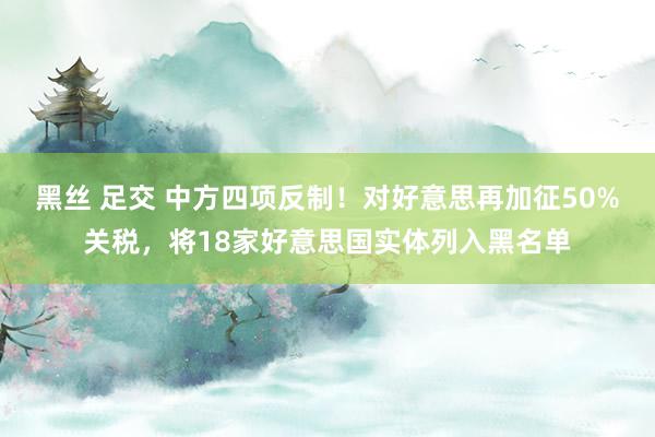 黑丝 足交 中方四项反制！对好意思再加征50%关税，将18家好意思国实体列入黑名单