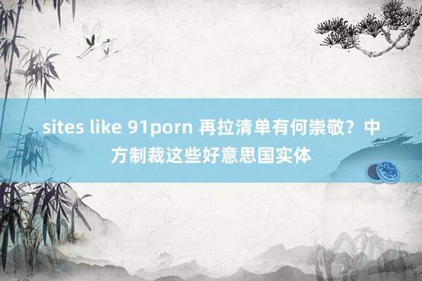 sites like 91porn 再拉清单有何崇敬？中方制裁这些好意思国实体
