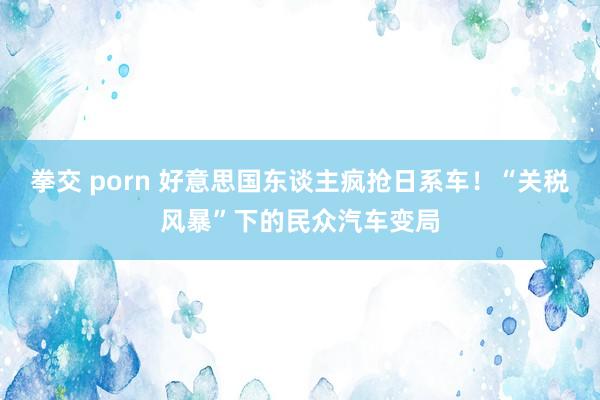 拳交 porn 好意思国东谈主疯抢日系车！“关税风暴”下的民