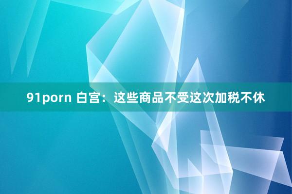 91porn 白宫：这些商品不受这次加税不休