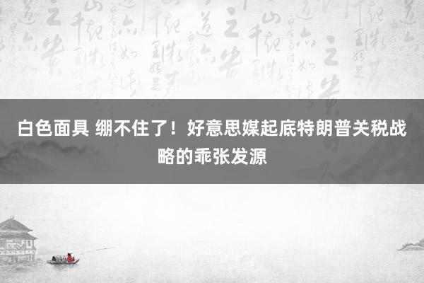白色面具 绷不住了！好意思媒起底特朗普关税战略的乖张发源
