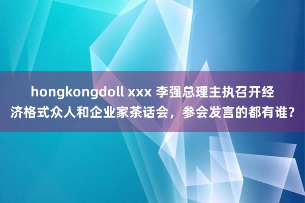 hongkongdoll xxx 李强总理主执召开经济格式众人和企业家茶话会，参会发言的都有谁？